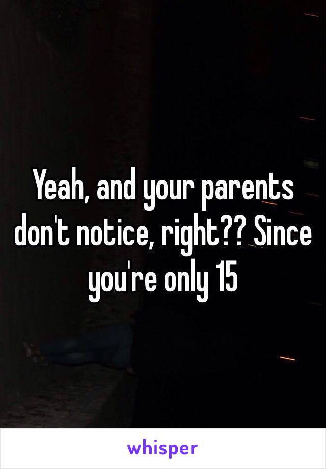 Yeah, and your parents don't notice, right?? Since you're only 15