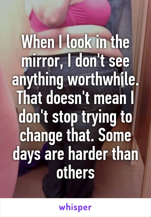 When I look in the mirror, I don't see anything worthwhile. That doesn't mean I don't stop trying to change that. Some days are harder than others