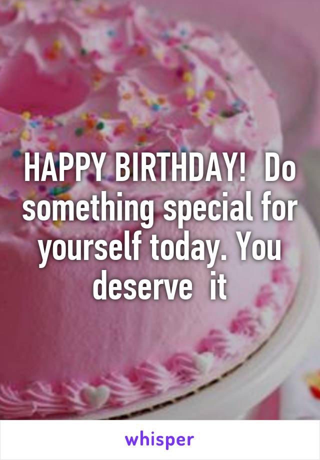 HAPPY BIRTHDAY!  Do something special for yourself today. You deserve  it