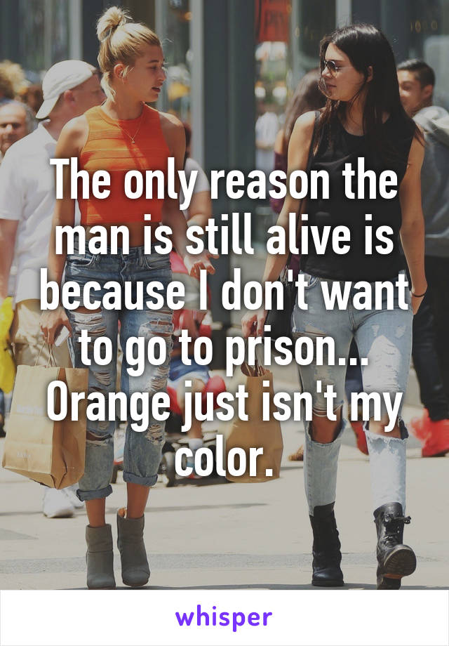 The only reason the man is still alive is because I don't want to go to prison... Orange just isn't my color.