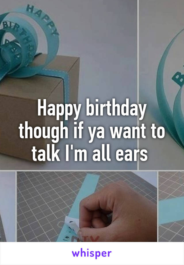 Happy birthday though if ya want to talk I'm all ears 