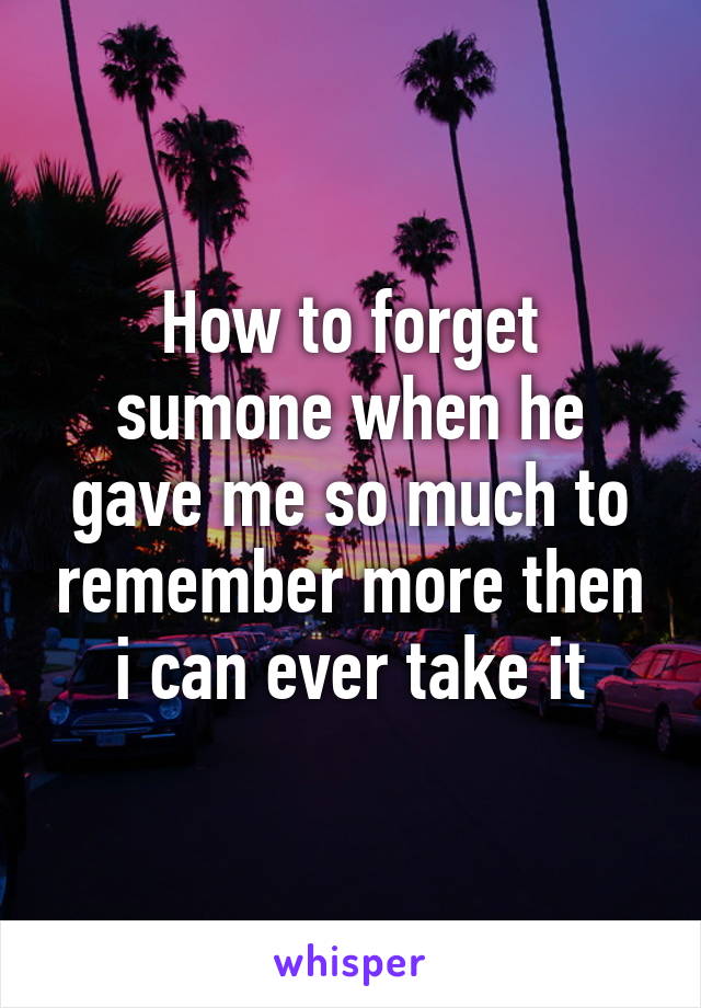 How to forget sumone when he gave me so much to remember more then i can ever take it