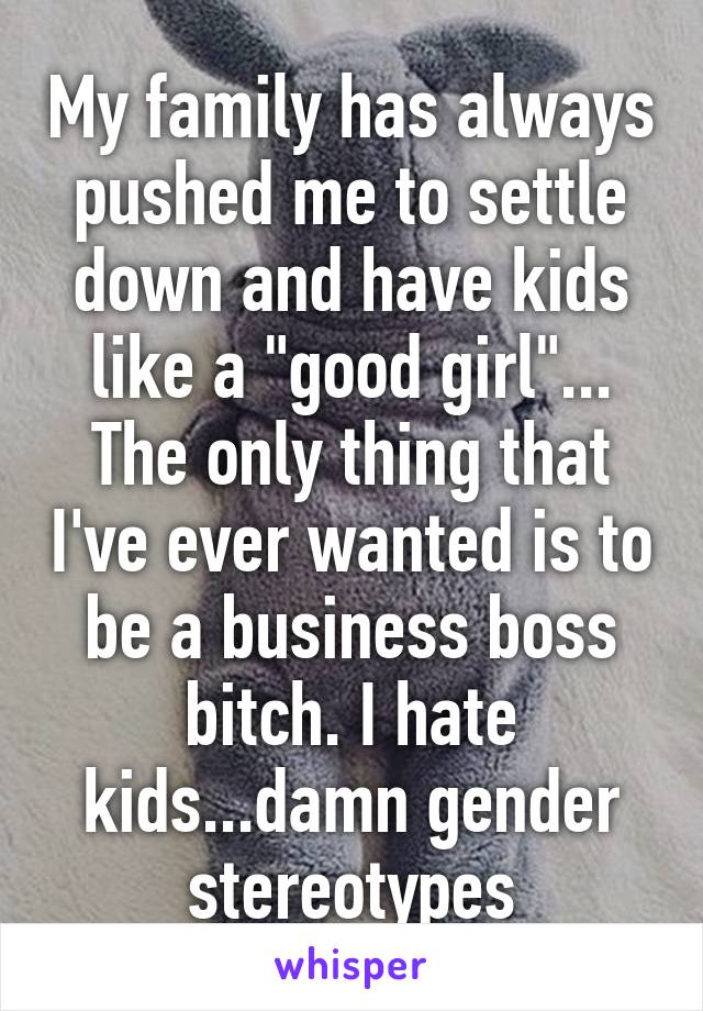 My family has always pushed me to settle down and have kids like a "good girl"... The only thing that I've ever wanted is to be a business boss bitch. I hate kids...damn gender stereotypes