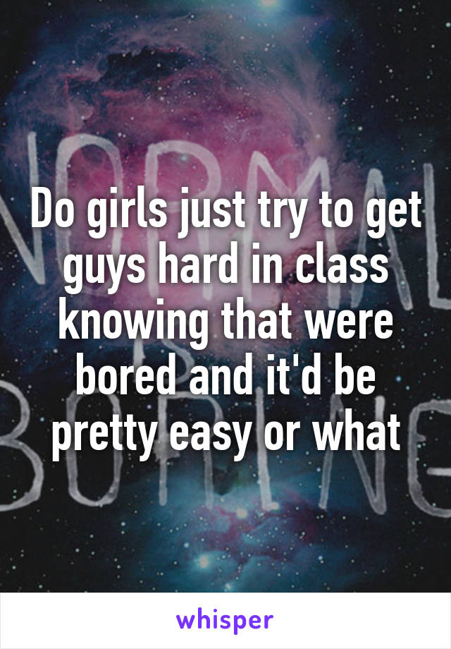 Do girls just try to get guys hard in class knowing that were bored and it'd be pretty easy or what