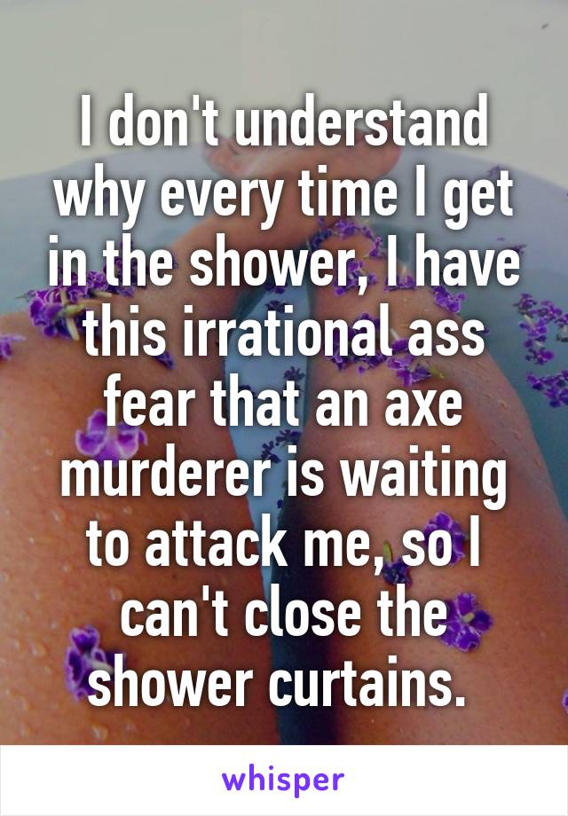 I don't understand why every time I get in the shower, I have this irrational ass fear that an axe murderer is waiting to attack me, so I can't close the shower curtains. 