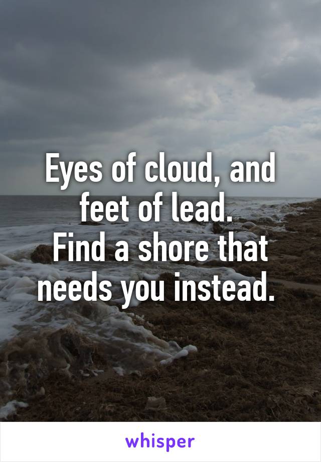 Eyes of cloud, and feet of lead. 
Find a shore that needs you instead. 