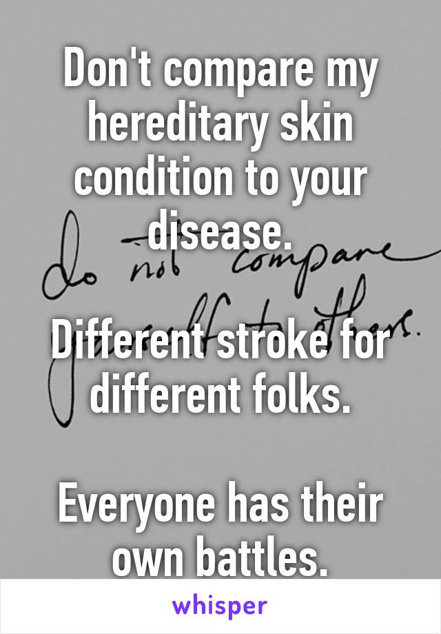 Don't compare my hereditary skin condition to your disease.

Different stroke for different folks.

Everyone has their own battles.