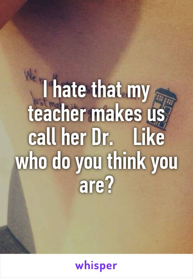 I hate that my teacher makes us call her Dr.    Like who do you think you are?