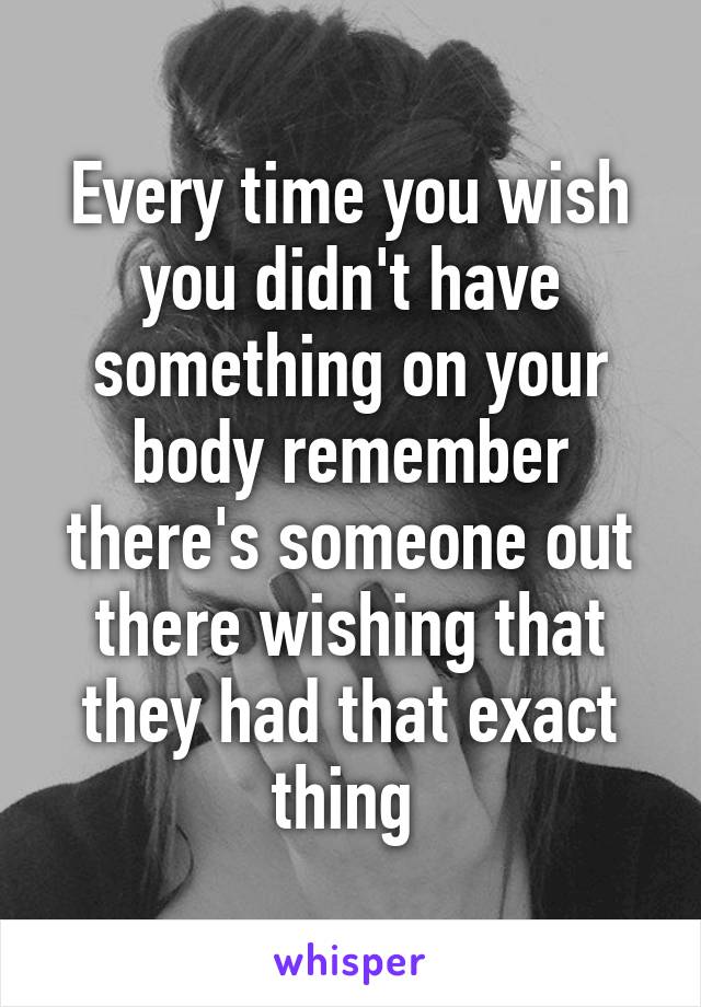 Every time you wish you didn't have something on your body remember there's someone out there wishing that they had that exact thing 