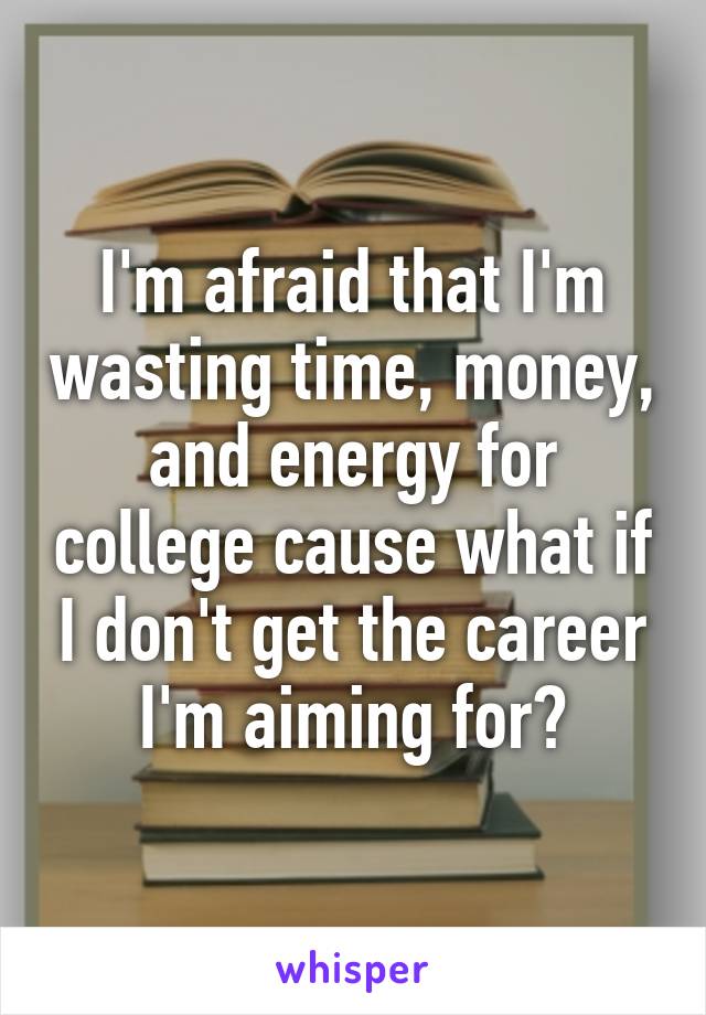 I'm afraid that I'm wasting time, money, and energy for college cause what if I don't get the career I'm aiming for?