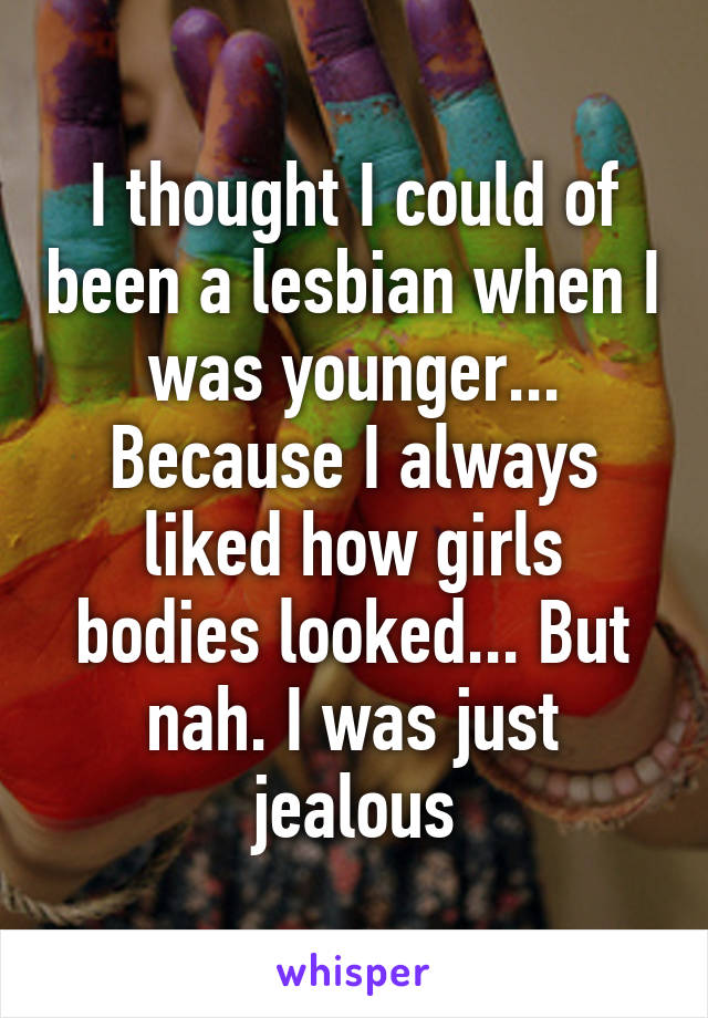 I thought I could of been a lesbian when I was younger... Because I always liked how girls bodies looked... But nah. I was just jealous