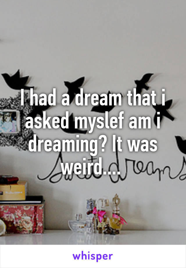 I had a dream that i asked myslef am i dreaming? It was weird.... 