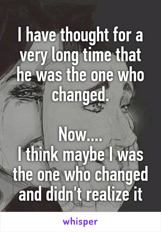 I have thought for a very long time that he was the one who changed.

Now....
I think maybe I was the one who changed and didn't realize it