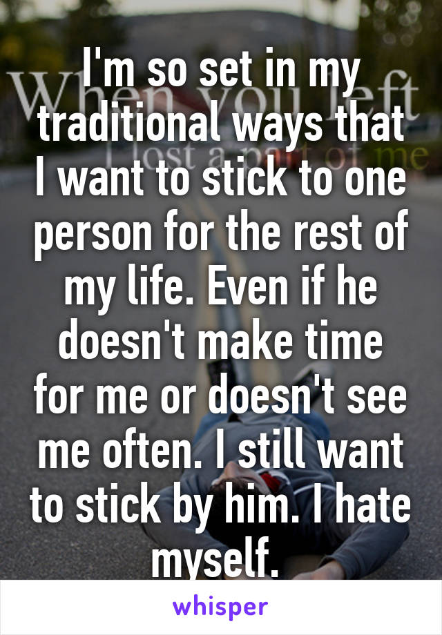 I'm so set in my traditional ways that I want to stick to one person for the rest of my life. Even if he doesn't make time for me or doesn't see me often. I still want to stick by him. I hate myself. 