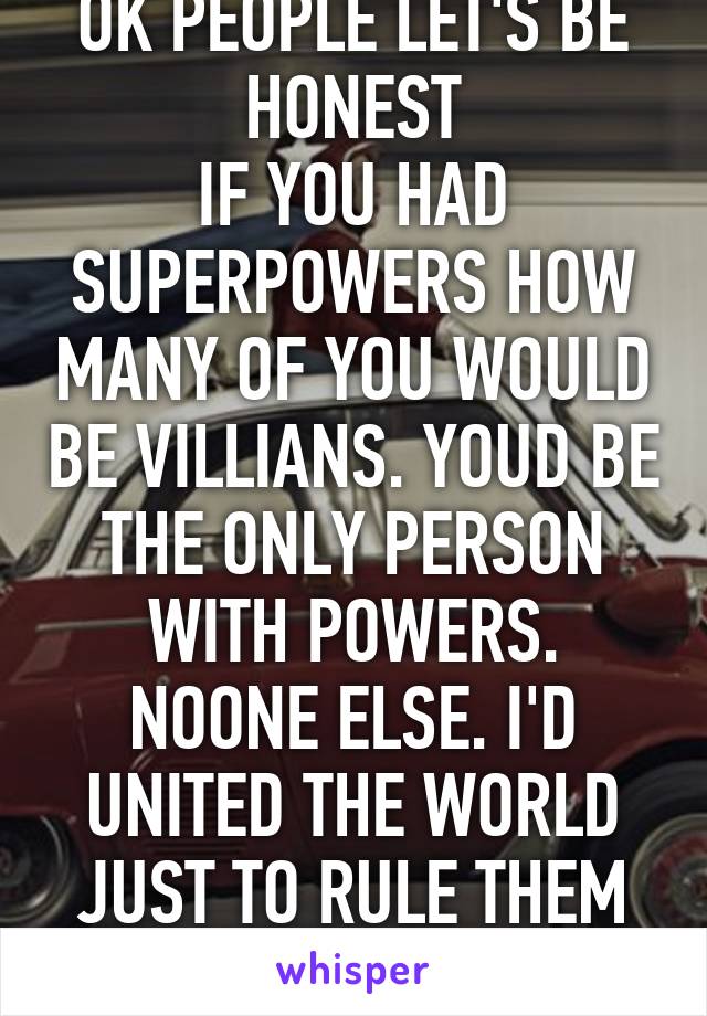 OK PEOPLE LET'S BE HONEST
IF YOU HAD SUPERPOWERS HOW MANY OF YOU WOULD BE VILLIANS. YOUD BE THE ONLY PERSON WITH POWERS. NOONE ELSE. I'D UNITED THE WORLD JUST TO RULE THEM AS ONE