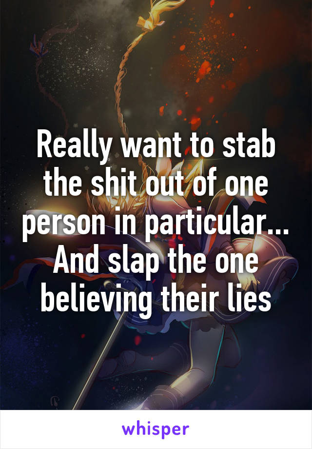 Really want to stab the shit out of one person in particular... And slap the one believing their lies