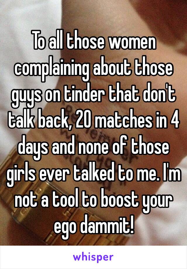 To all those women complaining about those guys on tinder that don't talk back, 20 matches in 4 days and none of those girls ever talked to me. I'm not a tool to boost your ego dammit!