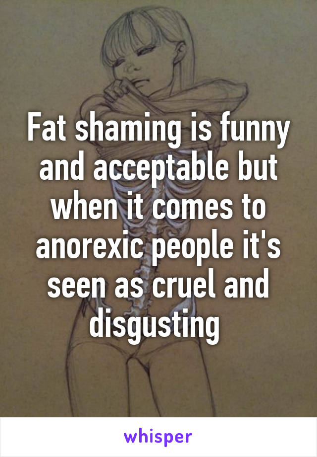 Fat shaming is funny and acceptable but when it comes to anorexic people it's seen as cruel and disgusting 