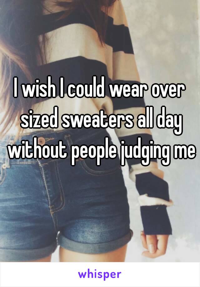 I wish I could wear over sized sweaters all day without people judging me