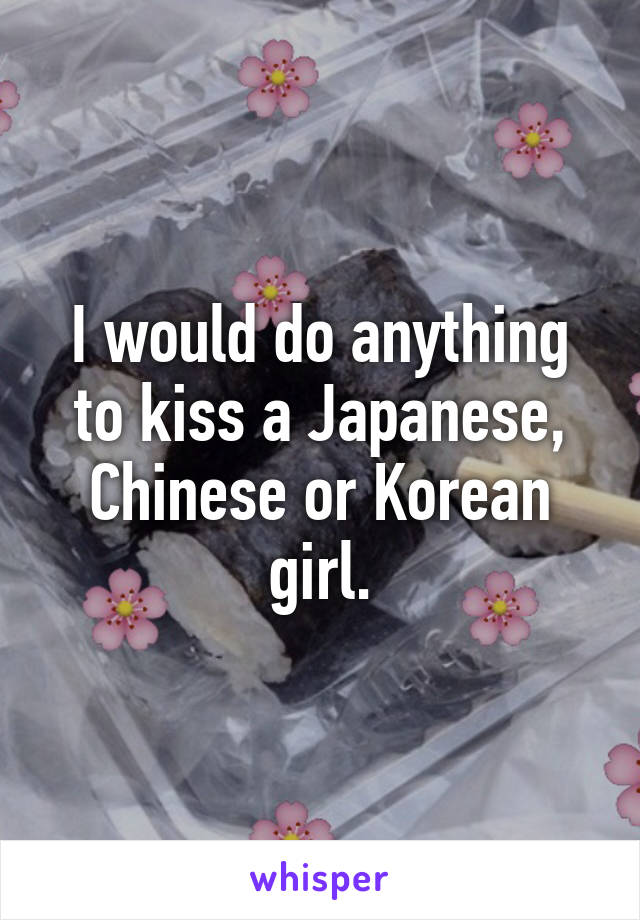 I would do anything to kiss a Japanese, Chinese or Korean girl.