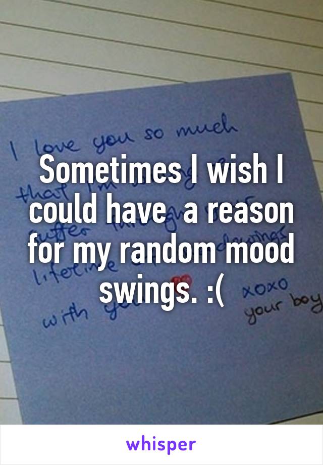 Sometimes I wish I could have  a reason for my random mood swings. :(