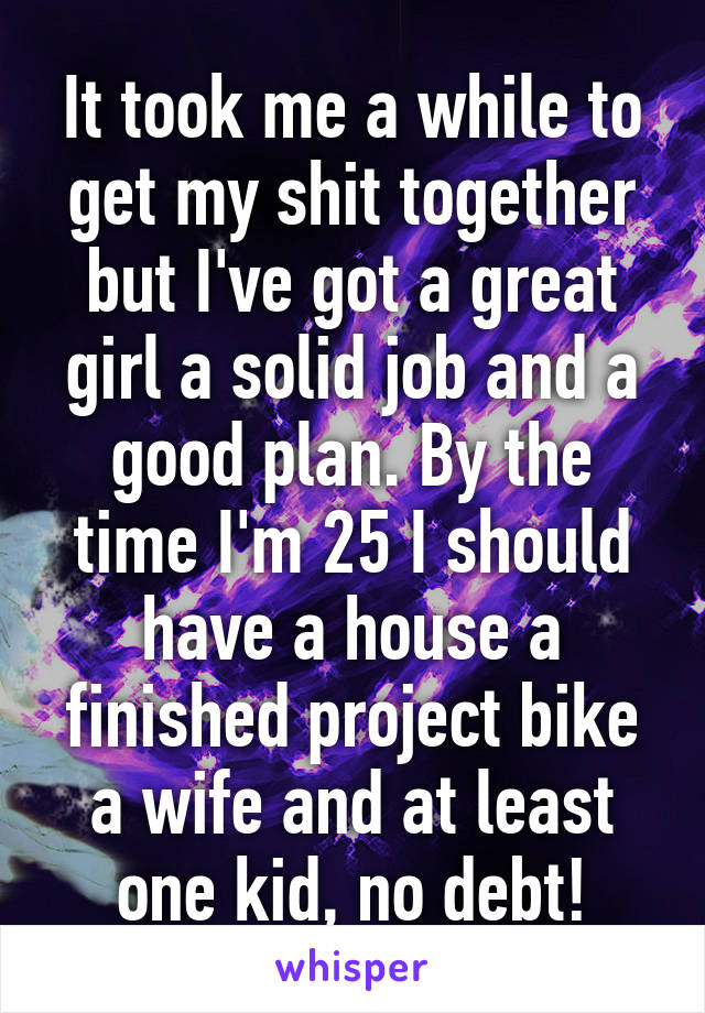 It took me a while to get my shit together but I've got a great girl a solid job and a good plan. By the time I'm 25 I should have a house a finished project bike a wife and at least one kid, no debt!