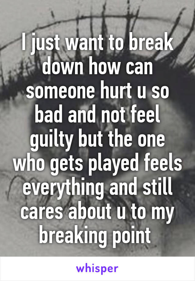 I just want to break down how can someone hurt u so bad and not feel guilty but the one who gets played feels everything and still cares about u to my breaking point 