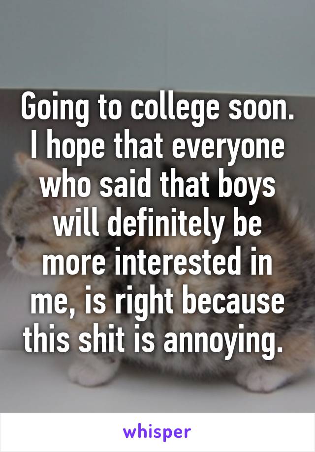 Going to college soon. I hope that everyone who said that boys will definitely be more interested in me, is right because this shit is annoying. 