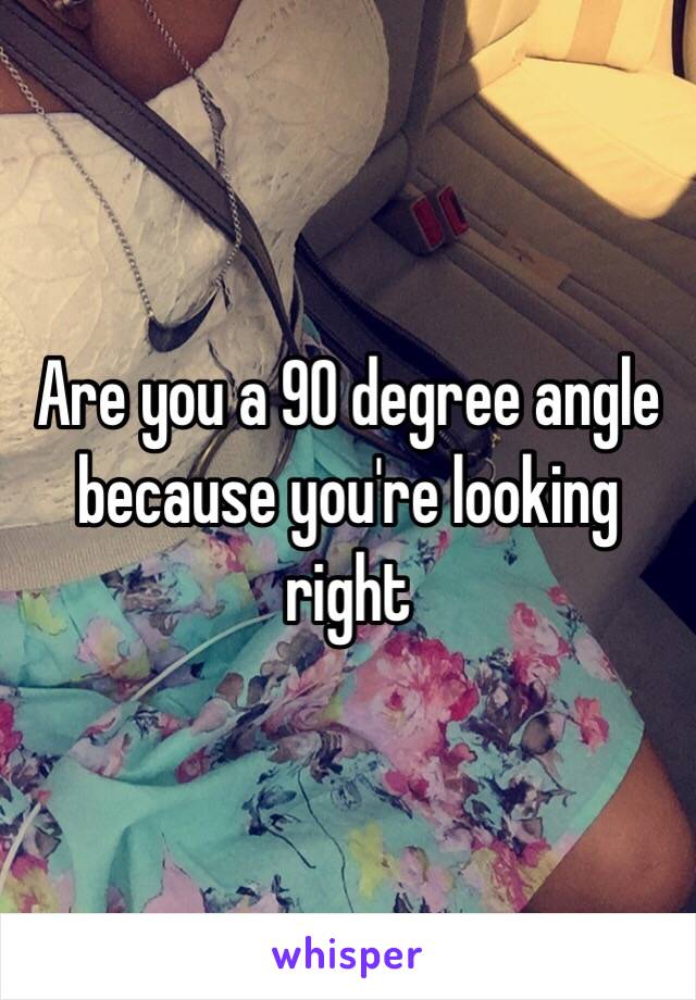 Are you a 90 degree angle because you're looking right 