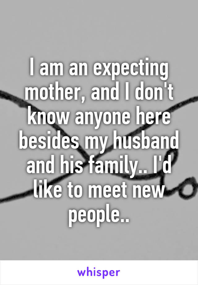 I am an expecting mother, and I don't know anyone here besides my husband and his family.. I'd like to meet new people..