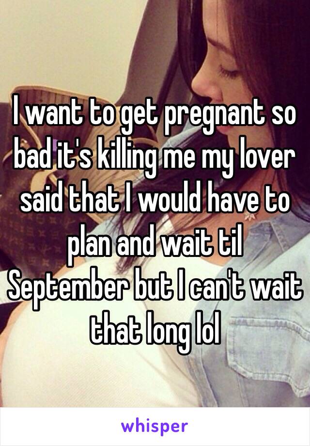 I want to get pregnant so bad it's killing me my lover said that I would have to plan and wait til September but I can't wait that long lol 