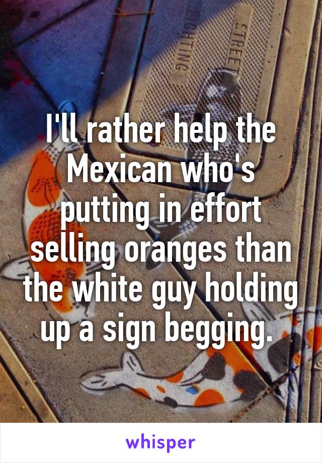 I'll rather help the Mexican who's putting in effort selling oranges than the white guy holding up a sign begging. 