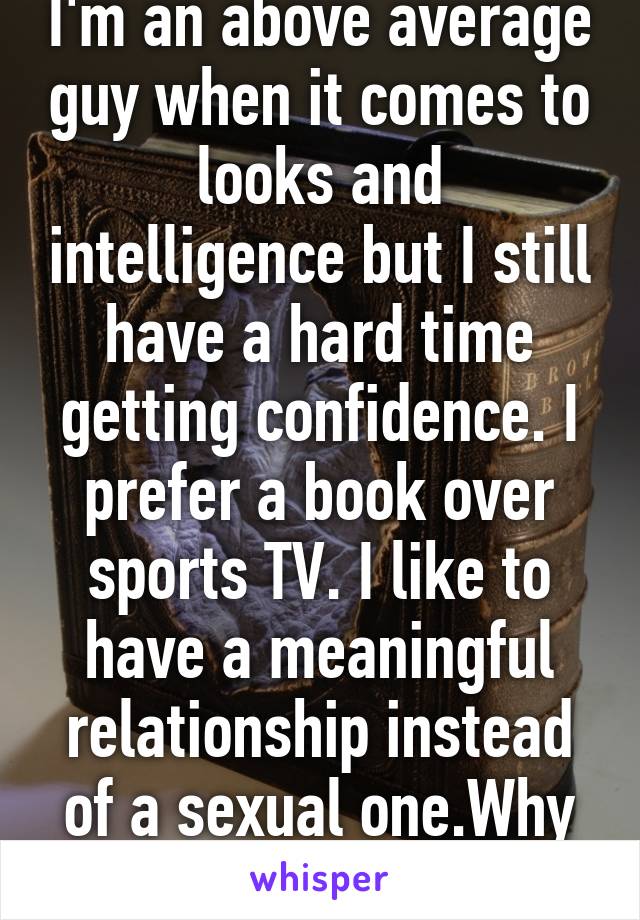 I'm an above average guy when it comes to looks and intelligence but I still have a hard time getting confidence. I prefer a book over sports TV. I like to have a meaningful relationship instead of a sexual one.Why is that odd?