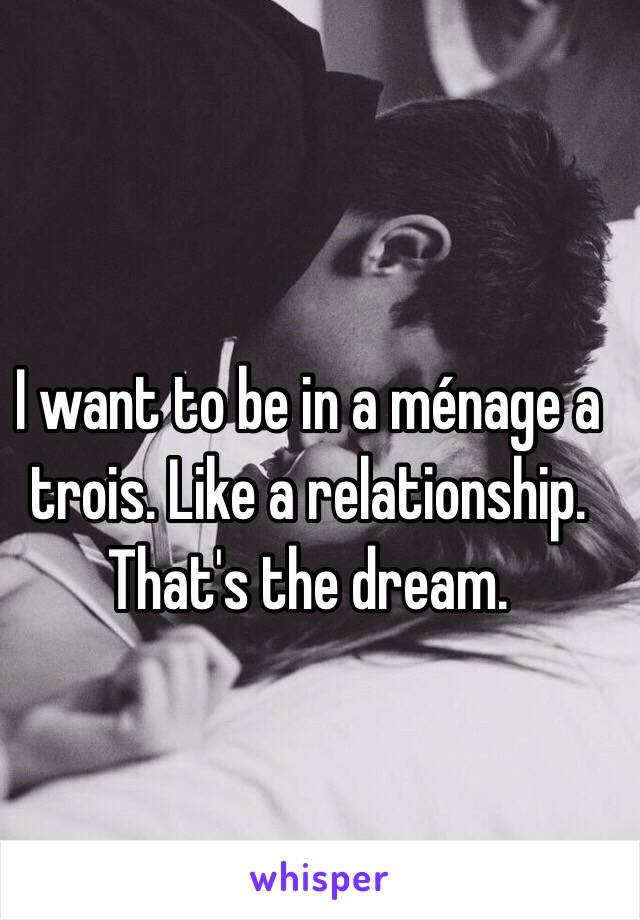 I want to be in a ménage a trois. Like a relationship. That's the dream.