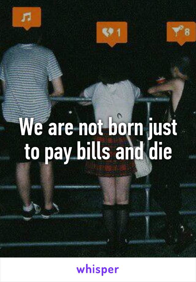 We are not born just to pay bills and die