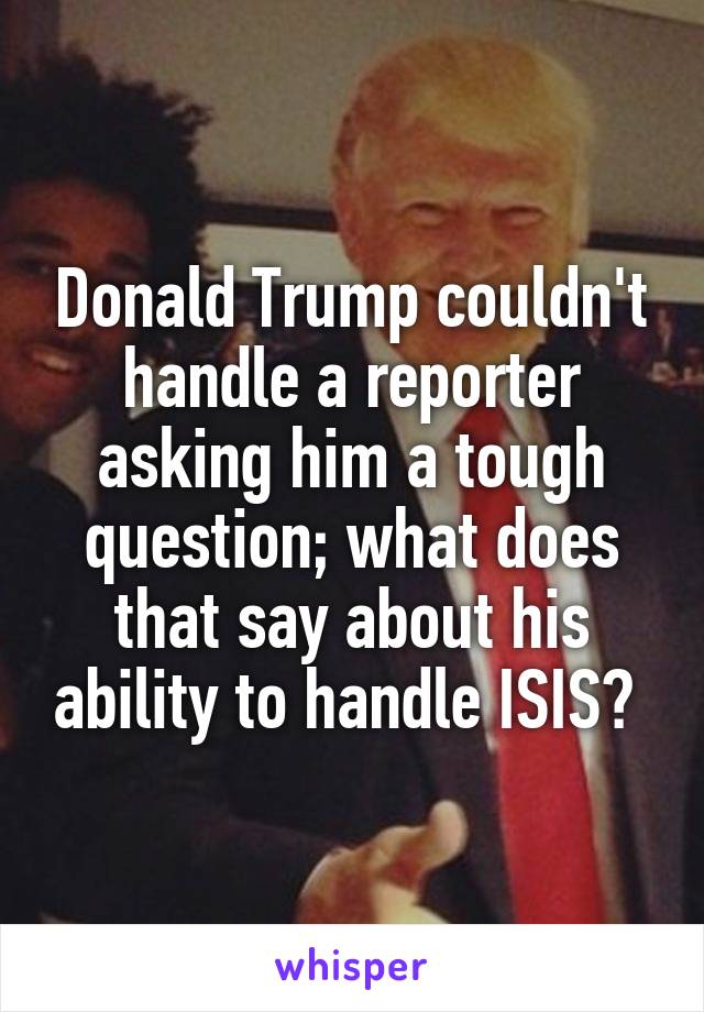 Donald Trump couldn't handle a reporter asking him a tough question; what does that say about his ability to handle ISIS? 