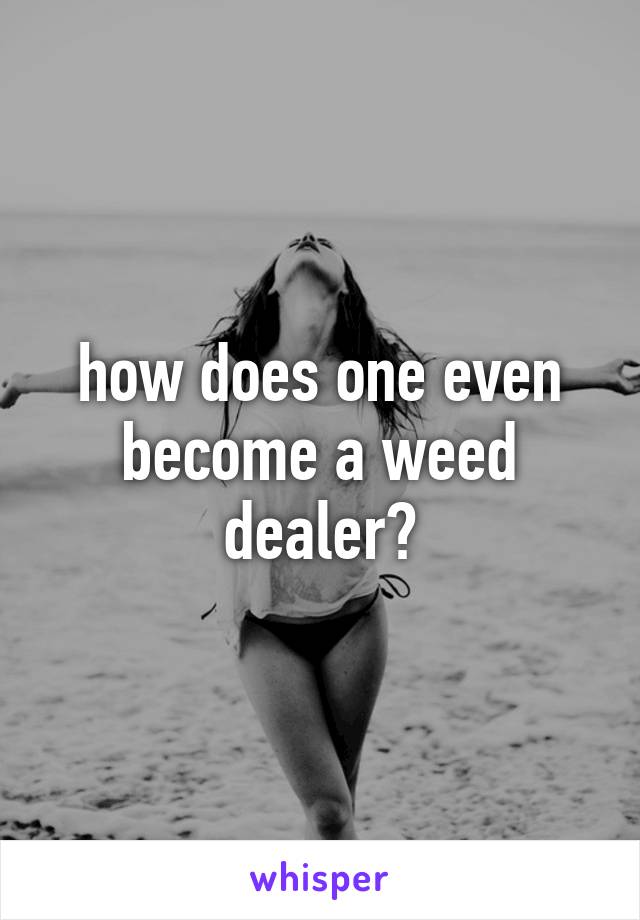 how does one even become a weed dealer?