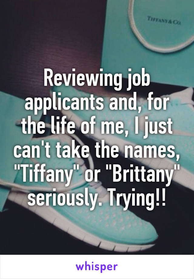 Reviewing job applicants and, for the life of me, I just can't take the names, "Tiffany" or "Brittany" seriously. Trying!!