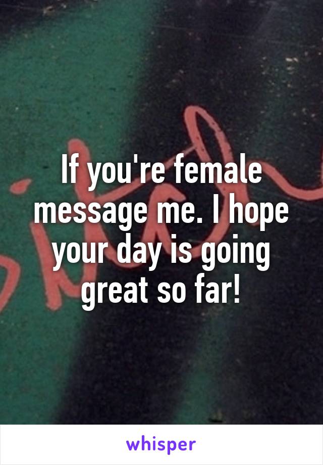 If you're female message me. I hope your day is going great so far!