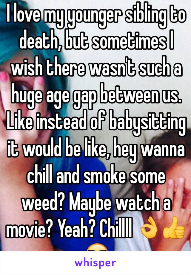 I love my younger sibling to death, but sometimes I wish there wasn't such a huge age gap between us. Like instead of babysitting it would be like, hey wanna chill and smoke some weed? Maybe watch a movie? Yeah? Chillll 👌👍😎