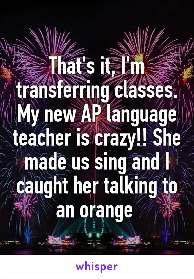 That's it, I'm transferring classes. My new AP language teacher is crazy!! She made us sing and I caught her talking to an orange 