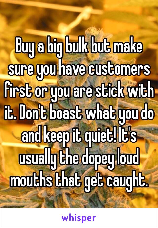 Buy a big bulk but make sure you have customers first or you are stick with it. Don't boast what you do and keep it quiet! It's usually the dopey loud mouths that get caught.