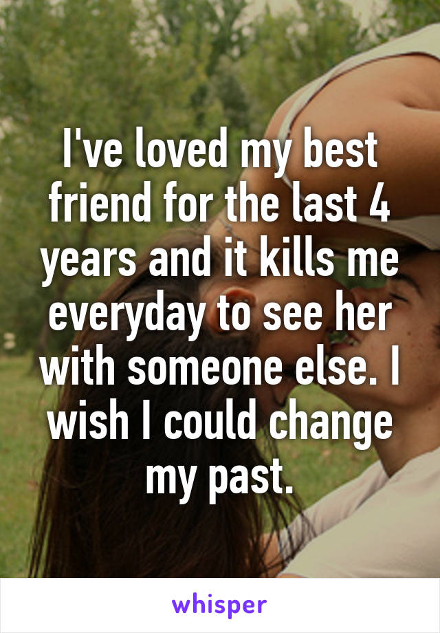 I've loved my best friend for the last 4 years and it kills me everyday to see her with someone else. I wish I could change my past.