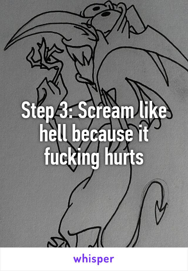 Step 3: Scream like hell because it fucking hurts