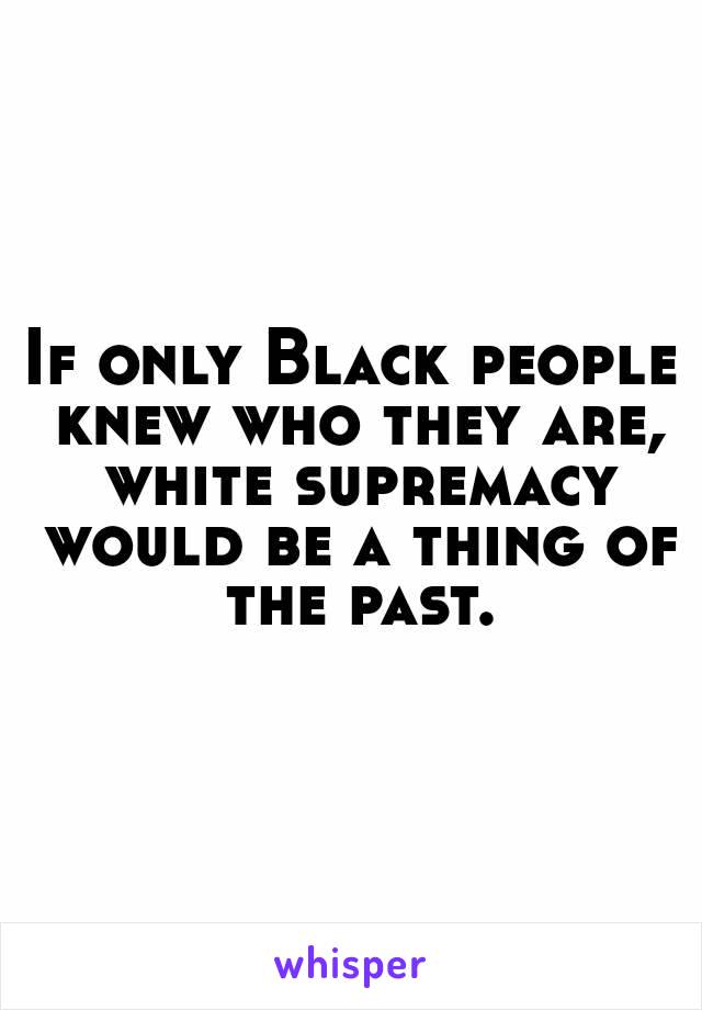 If only Black people knew who they are, white supremacy would be a thing of the past.