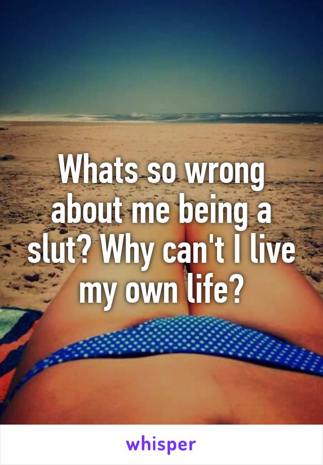 Whats so wrong about me being a slut? Why can't I live my own life?