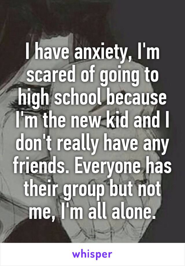 I have anxiety, I'm scared of going to high school because I'm the new kid and I don't really have any friends. Everyone has their group but not me, I'm all alone.