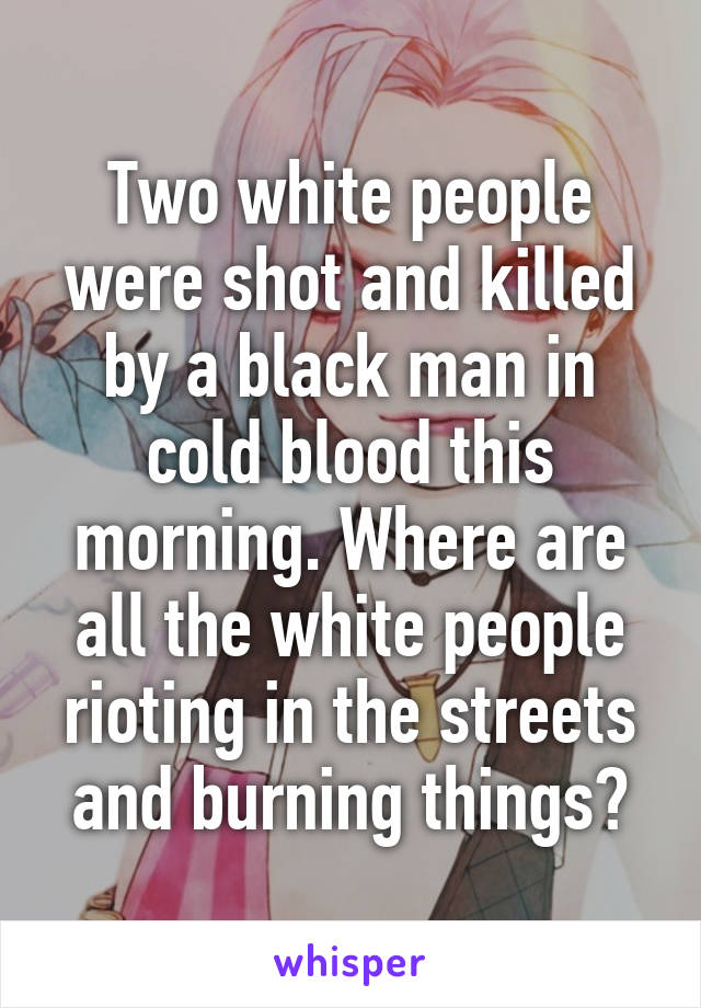 Two white people were shot and killed by a black man in cold blood this morning. Where are all the white people rioting in the streets and burning things?