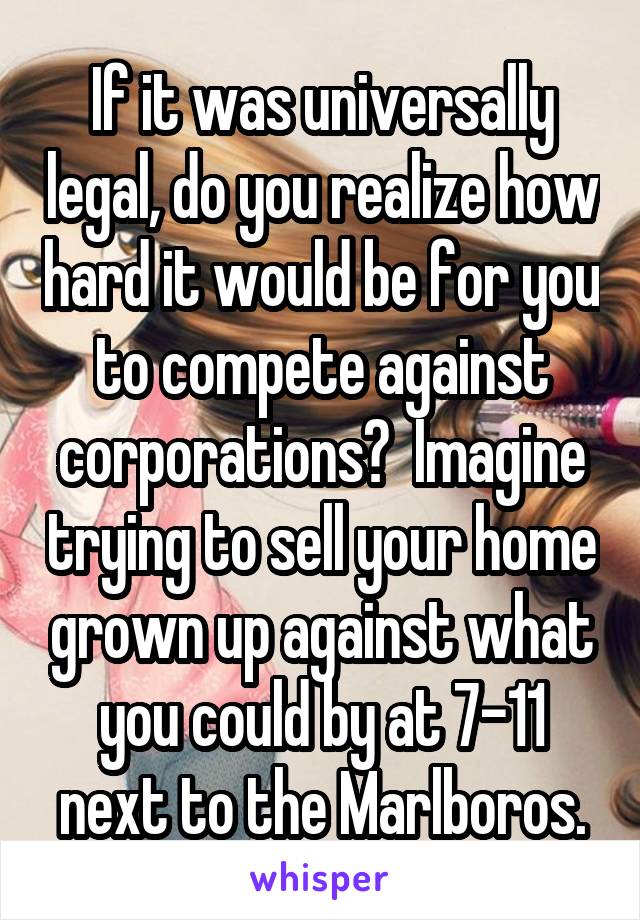 If it was universally legal, do you realize how hard it would be for you to compete against corporations?  Imagine trying to sell your home grown up against what you could by at 7-11 next to the Marlboros.