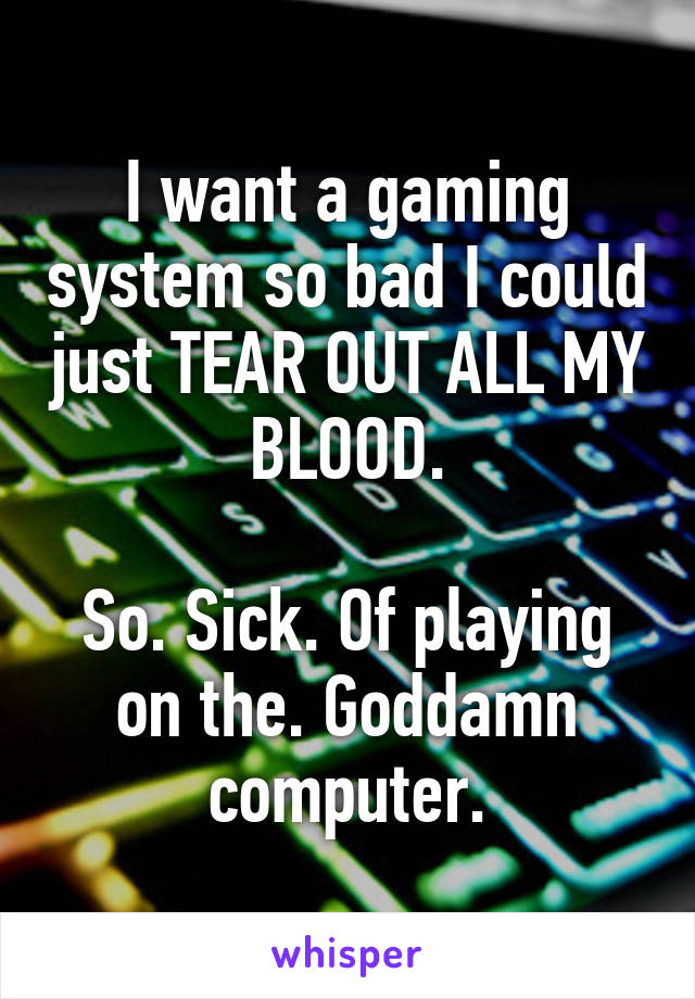 I want a gaming system so bad I could just TEAR OUT ALL MY BLOOD.

So. Sick. Of playing on the. Goddamn computer.